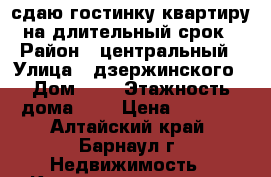 сдаю гостинку,квартиру на длительный срок › Район ­ центральный › Улица ­ дзержинского › Дом ­ 7 › Этажность дома ­ 4 › Цена ­ 6 000 - Алтайский край, Барнаул г. Недвижимость » Квартиры аренда   . Алтайский край